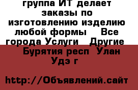 группа ИТ делает заказы по изготовлению изделию любой формы  - Все города Услуги » Другие   . Бурятия респ.,Улан-Удэ г.